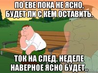 по еве пока не ясно, будет ли с кем оставить. ток на след. неделе наверное ясно будет..