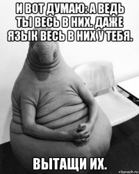 и вот думаю: а ведь ты весь в них. даже язык весь в них у тебя. вытащи их.