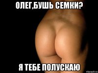 олег,бушь семки? я тебе полускаю