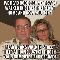 we read books 30 years ago walked in street helped at home and now you don't read books walk in street help at home just sitting in your computer and degrade