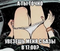 а ты точно увезешь меня с базы в 17:00?