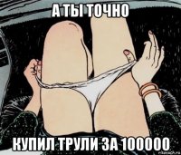 а ты точно купил трули за 100000