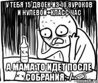 у тебя 15 двоек из 10,8уроков и нулевой+класс час а мама то идет после собрания:-/