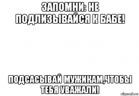 запомни: не подлизывайся к бабе! подсасывай мужикам,чтобы тебя уважали!