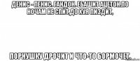 денис - пенис. гандон. ебашит ацетон.по ночам не спит,до хуя пиздит, порнушку дрочит и что-то бормочет.