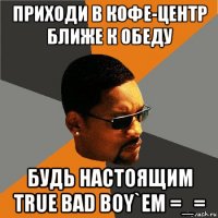 приходи в кофе-центр ближе к обеду будь настоящим true bad boy`em =_=