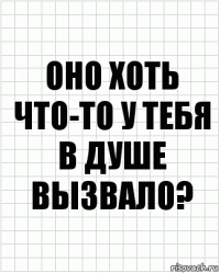 оно хоть что-то у тебя в душе вызвало?