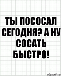 ты пососал сегодня? а ну сосать быстро!