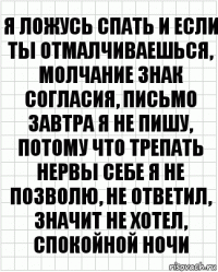 я ложусь спать и если ты отмалчиваешься, молчание знак согласия, письмо завтра я не пишу, потому что трепать нервы себе я не позволю, не ответил, значит не хотел, спокойной ночи