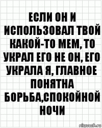 если он и использовал твой какой-то мем, то украл его не он, его украла я, главное понятна борьба,спокойной ночи