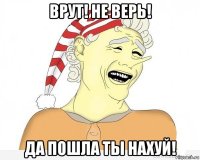 врут! не верь! да пошла ты нахуй!