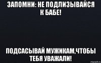 запомни: не подлизывайся к бабе! подсасывай мужикам,чтобы тебя уважали!