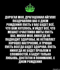 Дорогая моя, драгоценная Айгуля! Поздравляю вас с днем рождения! Пусть у вас будет всё, что вам хотелось, и уйдет всё, что мешает счастливо жить! Пусть вас, милая моя, никогда не подводит здоровье, не оставляет хорошее настроение, а Трюша пусть всегда будет здорова. Пусть никогда не будет проблем и сложностей, а будут только любовь, достаток и понимание. С днем рождения