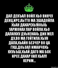 Дал декъал войл хьо винчу денц,Ирс,Аьтто ма эшадойла хьан дахарехь!Йоьхь 1аржонах лар войла хьо дала!Кху дуьненахь дик мел ду,во ма гойтила хьун дала,хьайн безчер во ца гуш,доьзал иманчохь кхуьъш,хьай даго ма бох ирсе дахар хил хьа!!!
Керим...