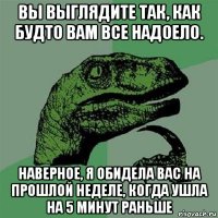 вы выглядите так, как будто вам все надоело. наверное, я обидела вас на прошлой неделе, когда ушла на 5 минут раньше