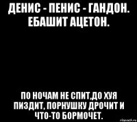 денис - пенис - гандон. ебашит ацетон. по ночам не спит,до хуя пиздит, порнушку дрочит и что-то бормочет.