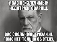 у вас неизлечимый недотрах,товарищ. вас сколько не трахай,не поможет. только об стену.