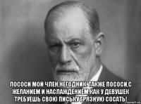  пососи мой член,негодник. также пососи,с желанием и наслаждением,как у девушек требуешь свою письку грязную сосать!