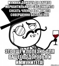 мужики,доношу до вашего меркантильного сведения,что сосать члены вы можете совершенно бесплатно! это ещё и полезно для вашего здоровья и иммунитета!