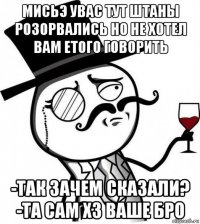 мисьэ увас тут штаны розорвались но не хотел вам етого говорить -так зачем сказали? -та сам хз ваше бро