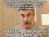 когда фрейд понял,что его стало тянуть к юнгу в сексуальном смысле,он резко перестал общаться с юнгом. юнг даже ни чего не понял,что случилось .но в тот день фрейд сказал,что видел о нём какой-то сон..