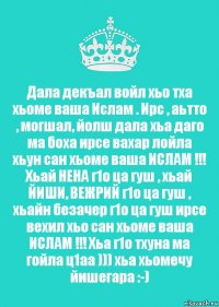 Дала декъал войл хьо тха хьоме ваша Ислам . Ирс , аьтто , могшал, йолш дала хьа даго ма боха ирсе вахар лойла хьун сан хьоме ваша ИСЛАМ !!! Хьай НЕНА г1о ца гуш , хьай ЙИШИ, ВЕЖРИЙ г1о ца гуш , хьайн безачер г1о ца гуш ирсе вехил хьо сан хьоме ваша ИСЛАМ !!! Хьа г1о тхуна ма гойла ц1аа ))) хьа хьомечу йишегара :-)