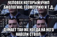 человек который учил биологию, геометрию и т.д. думает так же когда на него навели ствол.