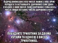 підряд виписано 2016 чисел. кожне з них, крім першого та останнього, дорівнює сумі двох сусідніх з ним чисел. чому дорівнює сума всіх чисел, якщо останнє число дорівнює 2016? побудуйте трикутник за двома кутами та однією з висот трикутника.