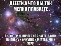 дееети,а что вы так мелко плаваете вы обо мне ничего не знаете. взяли по пивку и очнулись мёртвыми к утру