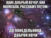 ване добрый вечер, как написала, расскажу потом, до понедельника, доброй ночи