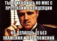 ты приходишь ко мне с претензий к концепции но делаешь ее без уважения и предложений