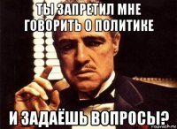 ты запретил мне говорить о политике и задаёшь вопросы?