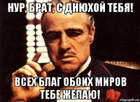 нур, брат, с днюхой тебя! всех благ обоих миров тебе желаю!