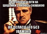 ти пропонуєш піти на шашлики з якоюсь сніжаною но дєлаєш ето бєз уваженія