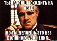 ты просишь сходить на обед но ты делаешь это без должного уважения...