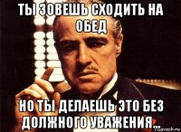 ты зовешь сходить на обед но ты делаешь это без должного уважения...