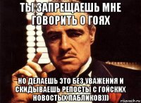 ты запрещаешь мне говорить о гоях но делаешь это без уважения и скидываешь репосты с гойских новостых пабликов)))