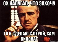 ох напугал, что захочу то и сделаю с лерой, сам виноват