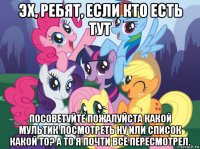 эх, ребят, если кто есть тут посоветуйте пожалуйста какой мультик посмотреть ну или список какой то? а то я почти всё пересмотрел.