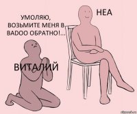 Виталий  Умоляю, возьмите меня в badoo обратно!...