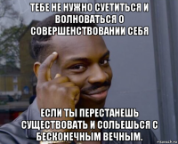 тебе не нужно суетиться и волноваться о совершенствовании себя если ты перестанешь существовать и сольешься с бесконечным вечным.