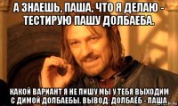 а знаешь, паша, что я делаю - тестирую пашу долбаеба. какой вариант я не пишу мы у тебя выходим с димой долбаебы. вывод: долбаёб - паша