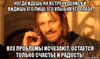 когда идешь на встречу денису и видишь его лицо, его улыбку, его глаза все проблемы исчезают, остается только счастье и радость!