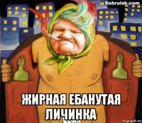  жирная ебанутая личинка