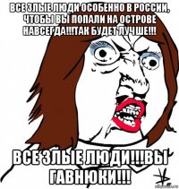 все злые люди особенно в россии, чтобы вы попали на острове навсегда!!!так будет лучше!!! все злые люди!!!вы гавнюки!!!