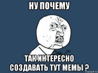 ну почему так интересно создавать тут мемы ?