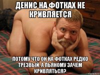 денис на фотках не кривляется потому что он на фотках редко трезвый. а пьяному зачем кривляться?