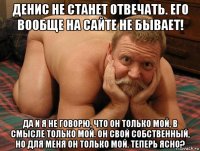 денис не станет отвечать. его вообще на сайте не бывает! да и я не говорю, что он только мой, в смысле только мой. он свой собственный, но для меня он только мой. теперь ясно?