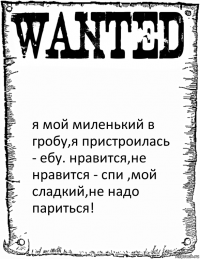  я мой миленький в гробу,я пристроилась - ебу. нравится,не нравится - спи ,мой сладкий,не надо париться!