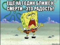 ещё на годик ближе к смерти - это радость! 